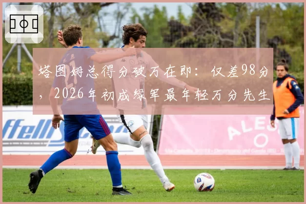 塔图姆总得分破万在即：仅差98分，2026年初成绿军最年轻万分先生