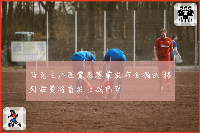 马竞主帅西蒙尼赛前发布会确认 格列兹曼将首发出战巴萨