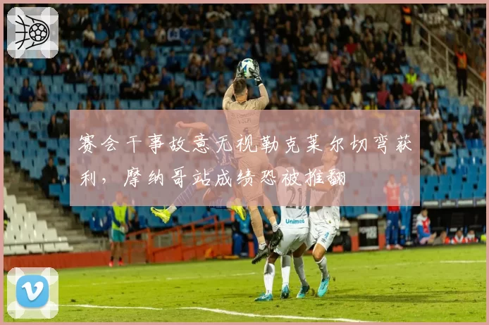 赛会干事故意无视勒克莱尔切弯获利,摩纳哥站成绩恐被推翻