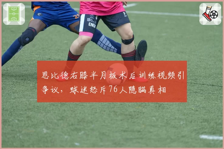 恩比德右膝半月板术后训练视频引争议，球迷怒斥76人隐瞒真相