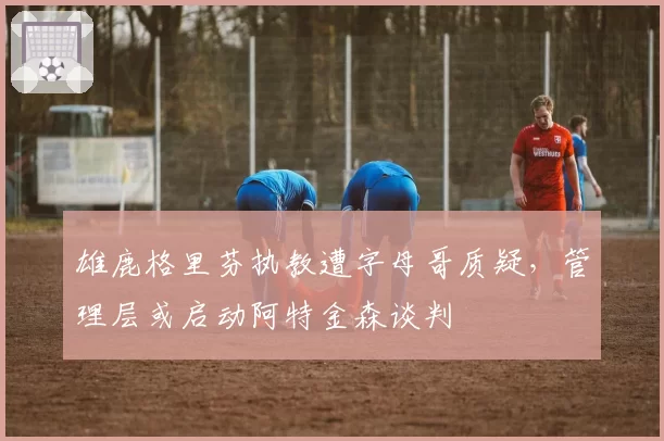 雄鹿格里芬执教遭字母哥质疑,管理层或启动阿特金森谈判