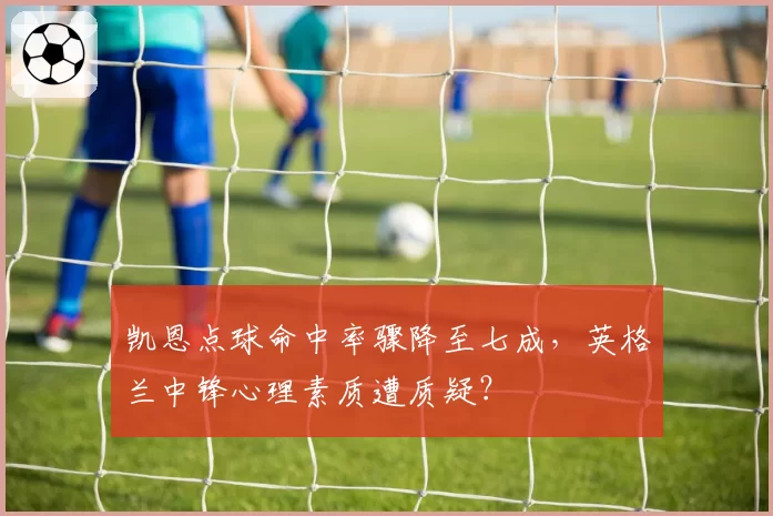 凯恩点球命中率骤降至七成，英格兰中锋心理素质遭质疑？