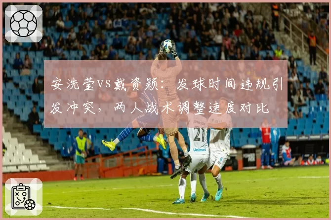 安洗莹vs戴资颖:发球时间违规引发冲突,两人战术调整速度对比