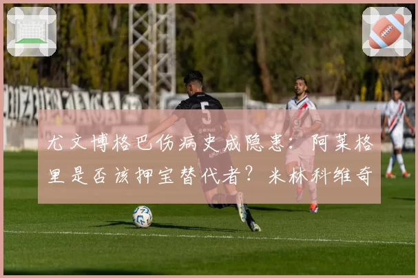 尤文博格巴伤病史成隐患:阿莱格里是否该押宝替代者?米林科维奇入法眼?